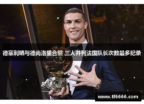 德塞利晒与德尚洛里合照 三人并列法国队长次数最多纪录