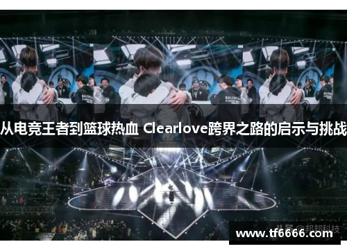 从电竞王者到篮球热血 Clearlove跨界之路的启示与挑战