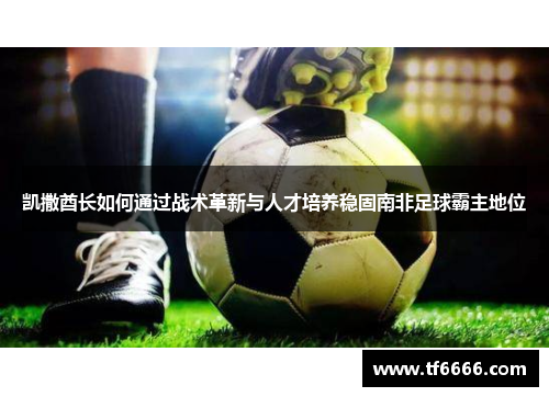 凯撒酋长如何通过战术革新与人才培养稳固南非足球霸主地位