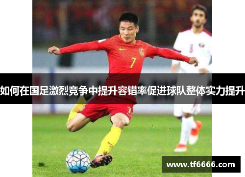 如何在国足激烈竞争中提升容错率促进球队整体实力提升