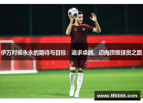 伊万对侯永永的期待与目标：追求卓越，迈向顶级球员之路