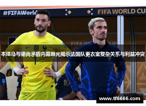 本泽马与德尚矛盾内幕曝光揭示法国队更衣室复杂关系与利益冲突
