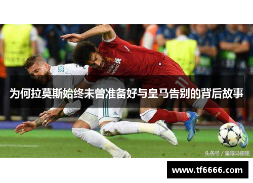 为何拉莫斯始终未曾准备好与皇马告别的背后故事