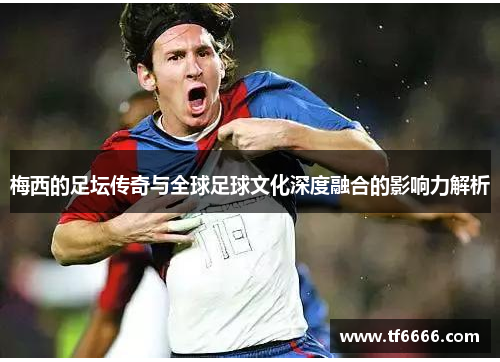 梅西的足坛传奇与全球足球文化深度融合的影响力解析