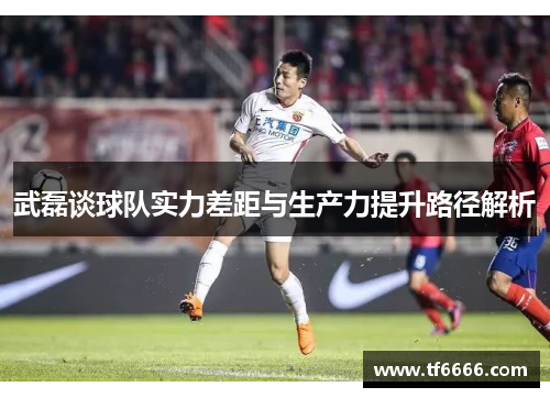 武磊谈球队实力差距与生产力提升路径解析