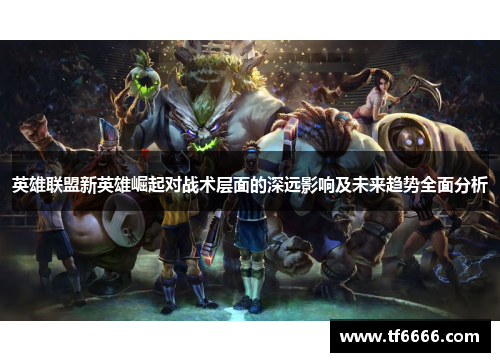 英雄联盟新英雄崛起对战术层面的深远影响及未来趋势全面分析