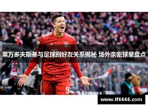 莱万多夫斯基与足球圈好友关系揭秘 场外亲密球星盘点