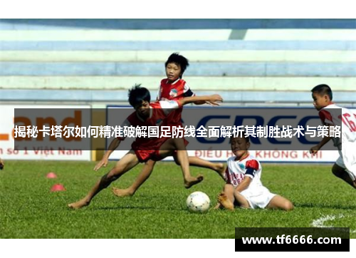 揭秘卡塔尔如何精准破解国足防线全面解析其制胜战术与策略