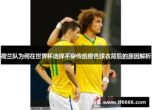荷兰队为何在世界杯选择不穿传统橙色球衣背后的原因解析