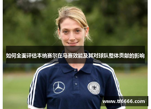 如何全面评估本纳赛尔在马赛效能及其对球队整体贡献的影响
